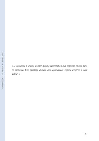 dumas-00542732, version 1 - 3 Dec 2010




                                         « L’Université n’entend donner aucune approbation aux opinions émises dans
                                         ce mémoire. Ces opinions doivent être considérées comme propres à leur
                                         auteur. »




                                                                                                               -6-
 