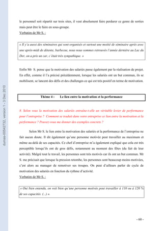 le personnel soit répartit sur trois sites, il veut absolument faire perdurer ce genre de sorties
                                         mais peut être le faire en sous-groupe.
                                         Verbatim de Mr S. :


                                         « Il y‘a aussi des séminaires qui sont organisés et surtout une moitié de séminaire après avec
                                         une après-midi de détente, barbecue, nous nous sommes retrouvés l’année dernière au Lac du
                                         Der, on a pris un car, c’était très sympathique. »



                                         Enfin Mr S. pense que la motivation des salariés passe également par la réalisation de projet.
                                         En effet, comme il l’a précisé précédemment, lorsque les salariés ont un but commun, ils se
                                         mobilisent, se lancent des défis et des challenges ce qui est très positif en terme de motivation.
dumas-00542732, version 1 - 3 Dec 2010




                                                          Thème 4 :     Le lien entre la motivation et la performance



                                         8. Selon vous la motivation des salariés entraîne-t-elle un véritable levier de performance
                                         pour l’entreprise ? Comment se traduit dans votre entreprise ce lien entre la motivation et la
                                         performance ? Pouvez-vous me donner des exemples concrets ?

                                                 Selon Mr S. le lien entre la motivation des salariés et la performance de l’entreprise ne
                                         fait aucun doute. Il dit également qu’une personne motivée peut travailler au maximum et
                                         même au-delà de ses capacités. Ce chef d’entreprise m’a également expliqué que cela est très
                                         perceptible lorsqu’ils ont de gros défis, notamment au moment des fêtes (du fait de leur
                                         activité). Malgré tout le travail, les personnes sont très motivés car ils ont un but commun. Mr
                                         S. me précisait que lorsque la pression retombe, les personnes sont beaucoup moins motivées,
                                         c’est alors au manager de remotiver ses troupes. On peut d’ailleurs parler de cycle de
                                         motivation des salariés en fonction du rythme d’activité.
                                         Verbatim de Mr S. :


                                         « Oui bien entendu, on voit bien qu’une personne motivée peut travailler à 110 ou à 120 %
                                         de ses capacités. (...) ».




                                                                                                                                     - 60 -
 