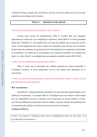 commercial France, ensuite elle a travaillé au sein du service des achats puis au service des
                                         expéditions et des litiges de fin d’années.


                                                                    Thème 2 :      Questions d’ordre général



                                         2. Pouvez-vous me parler de votre entreprise, de ses valeurs ?

                                                Comme nous l’avons dit précédemment, Mme P. travaille dans une entreprise
                                         appartenant au secteur des vins, champagne et spiritueux. Selon Mme P. la valeur principale
                                         prônée par l’entreprise A. est la qualité tant au niveau des produits qu’au niveau du service
                                         client. Il existe également deux autres valeurs très importantes pour elle qui sont la sécurité,
                                         la prévention des accidents et la protection de l’environnement avec notamment la prévention
dumas-00542732, version 1 - 3 Dec 2010




                                         de la pollution, le contrôle de la consommation des ressources naturelles et la maîtrise des
                                         rejets. A ce titre, Mme P. me soulignait que son entreprise possède la norme ISO 14 001.

                                         3. Selon vous que représente la motivation des salariés ?

                                                Mme P. pense que la motivation des salariés représente le moteur permettant à
                                         l’entreprise d’avancer et d’être performant vis-à-vis des clients mais également de la
                                         concurrence.

                                         4. Pour vous quelles sont les principales sources de motivation des salariés ? (classez en 5 du
                                         plus important au moins important).

                                          L’encadrement :

                                                Pour Mme P., l’élément principal contribuant à la motivation des salariés dépend de la
                                         qualité de l’encadrement. A ce propos Mme P. m’expliquait que si un salarié se rend compte
                                         que son responsable n’est pas à la hauteur, qu’il ne gère pas son service comme il se doit,
                                         qu’il fait des différences de traitement entre les salariés, cela peut entraîner des problèmes liés
                                         à la motivation des salariés et l’ambiance de travail au sein de l’entreprise.
                                         Verbatim de Mme P. :


                                         « Donc c’est toujours le manager je pense qui est complètement acteur de cela, donc c’est
                                         très important l’encadrement. »




                                                                                                                                      - 62 -
 
