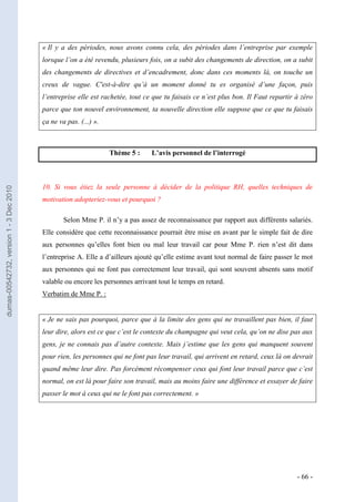 « Il y a des périodes, nous avons connu cela, des périodes dans l’entreprise par exemple
                                         lorsque l’on a été revendu, plusieurs fois, on a subit des changements de direction, on a subit
                                         des changements de directives et d’encadrement, donc dans ces moments là, on touche un
                                         creux de vague. C'est-à-dire qu’à un moment donné tu es organisé d’une façon, puis
                                         l’entreprise elle est rachetée, tout ce que tu faisais ce n’est plus bon. Il Faut repartir à zéro
                                         parce que ton nouvel environnement, ta nouvelle direction elle suppose que ce que tu faisais
                                         ça ne va pas. (...) ».



                                                                  Thème 5 :     L’avis personnel de l’interrogé



                                         10. Si vous étiez la seule personne à décider de la politique RH, quelles techniques de
dumas-00542732, version 1 - 3 Dec 2010




                                         motivation adopteriez-vous et pourquoi ?

                                                 Selon Mme P. il n’y a pas assez de reconnaissance par rapport aux différents salariés.
                                         Elle considère que cette reconnaissance pourrait être mise en avant par le simple fait de dire
                                         aux personnes qu’elles font bien ou mal leur travail car pour Mme P. rien n’est dit dans
                                         l’entreprise A. Elle a d’ailleurs ajouté qu’elle estime avant tout normal de faire passer le mot
                                         aux personnes qui ne font pas correctement leur travail, qui sont souvent absents sans motif
                                         valable ou encore les personnes arrivant tout le temps en retard.
                                         Verbatim de Mme P. :


                                         « Je ne sais pas pourquoi, parce que à la limite des gens qui ne travaillent pas bien, il faut
                                         leur dire, alors est ce que c’est le contexte du champagne qui veut cela, qu’on ne dise pas aux
                                         gens, je ne connais pas d’autre contexte. Mais j’estime que les gens qui manquent souvent
                                         pour rien, les personnes qui ne font pas leur travail, qui arrivent en retard, ceux là on devrait
                                         quand même leur dire. Pas forcément récompenser ceux qui font leur travail parce que c’est
                                         normal, on est là pour faire son travail, mais au moins faire une différence et essayer de faire
                                         passer le mot à ceux qui ne le font pas correctement. »




                                                                                                                                    - 66 -
 
