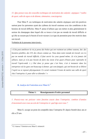 11. Que pensez-vous des nouvelles techniques de motivation des salariés atypiques ? (salles
                                         de sport, salle de repos et de détente, séminaires, conciergerie).

                                                    Pour Mme P. ces techniques de motivation des salariés atypiques sont très positives
                                         surtout pour les personnes ayant des rythmes de travail soutenus avec des conditions et des
                                         horaires de travail difficiles. Mme P. pense d’ailleurs que son métier et plus généralement le
                                         secteur du champagne dans lequel elle se trouve n’est pas un monde de travail difficile et
                                         qu’elle ne ressent pas le besoin d’avoir recours à ce type de prestation pour être motivée dans
                                         son travail.
                                         Verbatim de la personne interviewée :


                                         « Cela peut améliorer la vie je pense des boîtes qui ont vraiment un rythme soutenu, dur, des
dumas-00542732, version 1 - 3 Dec 2010




                                         horaires pénibles, des 3/8, des choses comme ça. Nous dans notre monde de travail, on n’a
                                         pas un monde de travail difficile, il faut ouvrir les yeux quand même. Je n’ai jamais été
                                         ailleurs, mais je n’ai pas besoin de faire ma sieste d’un quart d’heure pour reprendre le
                                         travail l’après-midi. (...) Oui donc je pense que c’est bien, s’est à instaurer dans les
                                         entreprises où les gens ont beaucoup à donner, qui sont fatigués, qui ont besoin de se libérer
                                         l’esprit ou se reposer physiquement. Ce serait vraiment l’ironie de mettre une salle de sport
                                         chez l’entreprise A. pour aller se détendre ! »




                                                    B. Analyse de l’entretien avec Mme G.9


                                                                   Thème 1:          Renseignements d’ordre personnel


                                         1. Pouvez-vous me préciser votre fonction exacte dans l’entreprise, combien d’années
                                         d’ancienneté avez-vous au sein de l’entreprise et quel âge avez-vous ?


                                                    Mme G. occupe un poste de comptable dans l’entreprise D. depuis bientôt deux ans et
                                         elle a 25 ans.




                                         9
                                             Cf. Annexe 7 Entretien avec Mme G. retranscrit


                                                                                                                                  - 67 -
 
