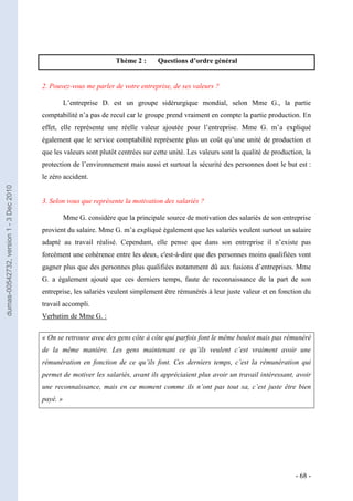 Thème 2 :     Questions d’ordre général


                                         2. Pouvez-vous me parler de votre entreprise, de ses valeurs ?

                                                   L’entreprise D. est un groupe sidérurgique mondial, selon Mme G., la partie
                                         comptabilité n’a pas de recul car le groupe prend vraiment en compte la partie production. En
                                         effet, elle représente une réelle valeur ajoutée pour l’entreprise. Mme G. m’a expliqué
                                         également que le service comptabilité représente plus un coût qu’une unité de production et
                                         que les valeurs sont plutôt centrées sur cette unité. Les valeurs sont la qualité de production, la
                                         protection de l’environnement mais aussi et surtout la sécurité des personnes dont le but est :
                                         le zéro accident.
dumas-00542732, version 1 - 3 Dec 2010




                                         3. Selon vous que représente la motivation des salariés ?

                                                   Mme G. considère que la principale source de motivation des salariés de son entreprise
                                         provient du salaire. Mme G. m’a expliqué également que les salariés veulent surtout un salaire
                                         adapté au travail réalisé. Cependant, elle pense que dans son entreprise il n’existe pas
                                         forcément une cohérence entre les deux, c'est-à-dire que des personnes moins qualifiées vont
                                         gagner plus que des personnes plus qualifiées notamment dû aux fusions d’entreprises. Mme
                                         G. a également ajouté que ces derniers temps, faute de reconnaissance de la part de son
                                         entreprise, les salariés veulent simplement être rémunérés à leur juste valeur et en fonction du
                                         travail accompli.
                                         Verbatim de Mme G. :


                                         « On se retrouve avec des gens côte à côte qui parfois font le même boulot mais pas rémunéré
                                         de la même manière. Les gens maintenant ce qu’ils veulent c’est vraiment avoir une
                                         rémunération en fonction de ce qu’ils font. Ces derniers temps, c’est la rémunération qui
                                         permet de motiver les salariés, avant ils appréciaient plus avoir un travail intéressant, avoir
                                         une reconnaissance, mais en ce moment comme ils n’ont pas tout sa, c’est juste être bien
                                         payé. »




                                                                                                                                      - 68 -
 