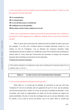4. Pour vous quelles sont les principales sources de motivation des salariés ? (classez en 5 du
                                         plus important au moins important).

                                          La reconnaissance
                                          La rémunération
                                          Un travail intéressant et enrichissant
                                          Conditions de travail agréables
                                          Bon climat social et bonne ambiance de travail


                                         5. Selon vous, la motivation des salariés provient-elle du salarié lui-même (acte volontaire et
                                         personnel) ou est-elle impulsée par les différentes méthodes mises en œuvre par la direction
                                         des RH ?
dumas-00542732, version 1 - 3 Dec 2010




                                                Mme G. pense que la motivation des salariés provient du salarié lui-même mais aussi
                                         des managers. A ce titre, elle a d’ailleurs donné un exemple intéressant, lorsqu’il y a un
                                         malaise au sein de l’entreprise, c’est au directeur des ressources humaines d’agir
                                         immédiatement afin que le malaise ne s’installe pas et que cela ne démotive pas davantage les
                                         salariés. Mme G. trouve donc que l’intervention des personnes en charges des ressources
                                         humaines dans la politique de motivation est très importante.
                                         Verbatim de la personne interrogée :


                                         « Si le salarié commence à se démotiver et que rien n’est fait pour le remotiver après il va se
                                         complaire dans ce rôle là. »



                                                     Thème 3 :      La mise en œuvre de la motivation dans l’entreprise



                                         6. Avez-vous une politique de motivation en tant que telle ?

                                                Selon Mme G., il n’existe pas de politique de motivation en tant que telle dans
                                         l’entreprise D. Lors de cet entretien, elle m’a également dit qu’il n’y avait pas de technique
                                         de motivation passant par le salaire ou en tous cas pas pour l’ensemble du personnel. A titre
                                         d’exemple, cette année les augmentations de salaire ont été très minimes par rapport aux
                                         années précédentes. De plus, il existe des enveloppes mais qui ne sont pas distribuées à tous
                                         les salariés, c’est le chef de service qui décide à qui il les remet. Mme G. conclut que


                                                                                                                                  - 69 -
 