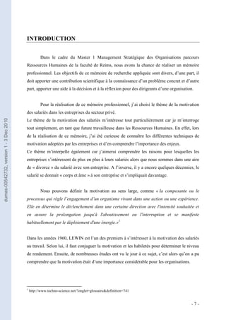 INTRODUCTION


                                                   Dans le cadre du Master 1 Management Stratégique des Organisations parcours
                                         Ressources Humaines de la faculté de Reims, nous avons la chance de réaliser un mémoire
                                         professionnel. Les objectifs de ce mémoire de recherche appliquée sont divers, d’une part, il
                                         doit apporter une contribution scientifique à la connaissance d’un problème concret et d’autre
                                         part, apporter une aide à la décision et à la réflexion pour des dirigeants d’une organisation.


                                                   Pour la réalisation de ce mémoire professionnel, j’ai choisi le thème de la motivation
                                         des salariés dans les entreprises du secteur privé.
                                         Le thème de la motivation des salariés m’intéresse tout particulièrement car je m’interroge
dumas-00542732, version 1 - 3 Dec 2010




                                         tout simplement, en tant que future travailleuse dans les Ressources Humaines. En effet, lors
                                         de la réalisation de ce mémoire, j’ai été curieuse de connaître les différentes techniques de
                                         motivation adoptées par les entreprises et d’en comprendre l’importance des enjeux.
                                         Ce thème m’interpelle également car j’aimerai comprendre les raisons pour lesquelles les
                                         entreprises s’intéressent de plus en plus à leurs salariés alors que nous sommes dans une aire
                                         de « divorce » du salarié avec son entreprise. A l’inverse, il y a encore quelques décennies, le
                                         salarié se donnait « corps et âme » à son entreprise et s’impliquait davantage.


                                                   Nous pouvons définir la motivation au sens large, comme « la composante ou le
                                         processus qui règle l’engagement d’un organisme vivant dans une action ou une expérience.
                                         Elle en détermine le déclenchement dans une certaine direction avec l'intensité souhaitée et
                                         en assure la prolongation jusqu'à l'aboutissement ou l'interruption et se manifeste
                                         habituellement par le déploiement d'une énergie.»1


                                         Dans les années 1960, LEWIN est l’un des premiers à s’intéresser à la motivation des salariés
                                         au travail. Selon lui, il faut conjuguer la motivation et les habiletés pour déterminer le niveau
                                         de rendement. Ensuite, de nombreuses études ont vu le jour à ce sujet, c’est alors qu’on a pu
                                         comprendre que la motivation était d’une importance considérable pour les organisations.




                                         1
                                             http://www.techno-science.net/?onglet=glossaire&definition=741


                                                                                                                                      -7-
 