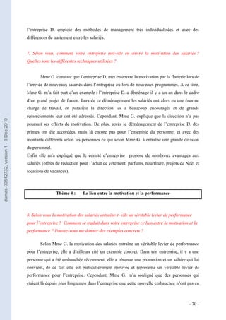 l’entreprise D. emploie des méthodes de management très individualisées et avec des
                                         différences de traitement entre les salariés.


                                         7. Selon vous, comment votre entreprise met-elle en œuvre la motivation des salariés ?
                                         Quelles sont les différentes techniques utilisées ?


                                                Mme G. constate que l’entreprise D. met en œuvre la motivation par la flatterie lors de
                                         l’arrivée de nouveaux salariés dans l’entreprise ou lors de nouveaux programmes. A ce titre,
                                         Mme G. m’a fait part d’un exemple : l’entreprise D. a déménagé il y a un an dans le cadre
                                         d’un grand projet de fusion. Lors de ce déménagement les salariés ont alors eu une énorme
                                         charge de travail, en parallèle la direction les a beaucoup encouragés et de grands
                                         remerciements leur ont été adressés. Cependant, Mme G. explique que la direction n’a pas
dumas-00542732, version 1 - 3 Dec 2010




                                         poursuit ses efforts de motivation. De plus, après le déménagement de l’entreprise D. des
                                         primes ont été accordées, mais là encore pas pour l’ensemble du personnel et avec des
                                         montants différents selon les personnes ce qui selon Mme G. à entraîné une grande division
                                         du personnel.
                                         Enfin elle m’a expliqué que le comité d’entreprise propose de nombreux avantages aux
                                         salariés (offres de réduction pour l’achat de vêtement, parfums, nourriture, projets de Noël et
                                         locations de vacances).



                                                         Thème 4 :       Le lien entre la motivation et la performance



                                         8. Selon vous la motivation des salariés entraîne-t- elle un véritable levier de performance
                                         pour l’entreprise ? Comment se traduit dans votre entreprise ce lien entre la motivation et la
                                         performance ? Pouvez-vous me donner des exemples concrets ?

                                                Selon Mme G. la motivation des salariés entraîne un véritable levier de performance
                                         pour l’entreprise, elle a d’ailleurs cité un exemple concret. Dans son entreprise, il y a une
                                         personne qui a été embauchée récemment, elle a obtenue une promotion et un salaire qui lui
                                         convient, de ce fait elle est particulièrement motivée et représente un véritable levier de
                                         performance pour l’entreprise. Cependant, Mme G. m’a souligné que des personnes qui
                                         étaient là depuis plus longtemps dans l’entreprise que cette nouvelle embauchée n’ont pas eu



                                                                                                                                   - 70 -
 
