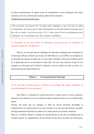 la même reconnaissance, le même niveau de rémunération et par conséquent sont moins
                                         motivées car ils ne se sentent plus reconnus auprès de leur direction.
                                         Verbatim de la personne interviewée :


                                         « Des personnes qui peuvent être là depuis plus longtemps et qui n’ont pas la même
                                         reconnaissance du travail, pas la même rémunération va être plus démotivée puisque pour
                                         elle, elle va rendre ce qu’on lui envoie, il n’ y a donc plus de levier de performance pour
                                         l’entreprise, car si on lui donne rien, elle va donner le minimum. »


                                         9. Vous-même en tant que salarié de l’entreprise, pensez-vous que les techniques de
                                         motivation employées sont efficaces ?
dumas-00542732, version 1 - 3 Dec 2010




                                                   Mme G. m’a fait part que les techniques de motivation employées par l’entreprise D.
                                         n’étaient pas efficaces surtout à son niveau. En effet Mme G. est en CDD et son entreprise ne
                                         la considère pas comme un salarié qui va rester dans l’entreprise. Elle pense d’ailleurs qu’on
                                         ne se préoccupe pas de sa motivation et selon elle c’est une vraie erreur de la part de son
                                         entreprise car elle pense qu’il faudrait s’intéresser à tout le monde car selon ses dires, il y
                                         aurait beaucoup de salariés démotivés.



                                                                  Thème 5 :      L’avis personnel de l’interrogé



                                         10. Si vous étiez la seule personne à décider de la politique RH, quelles techniques de
                                         motivation adopteriez vous et pourquoi ?


                                                   Pour Mme G. l’entreprise D. devrait favoriser le contact entre le service ressources
                                         humaines et les salariés car ils ne se situent pas dans les mêmes locaux, ils ne se côtoient donc
                                         jamais.
                                         Ensuite, elle pense que les managers et chefs de service devraient développer la
                                         communication car aucune action n’est mise en place, si ce n’est que des réunions annuelles
                                         de bilan permettant d’informer les salariés sur l’année passée et les points à améliorer.
                                         Mme G. a d’ailleurs illustré ce manque de communication au sein de son entreprise par un
                                         exemple concret: les augmentations de fin d’année ont été mises en place très tardivement,



                                                                                                                                     - 71 -
 