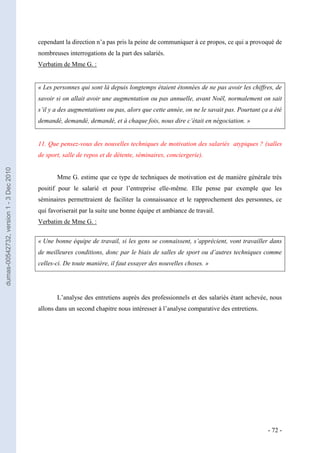 cependant la direction n’a pas pris la peine de communiquer à ce propos, ce qui a provoqué de
                                         nombreuses interrogations de la part des salariés.
                                         Verbatim de Mme G. :


                                         « Les personnes qui sont là depuis longtemps étaient étonnées de ne pas avoir les chiffres, de
                                         savoir si on allait avoir une augmentation ou pas annuelle, avant Noël, normalement on sait
                                         s’il y a des augmentations ou pas, alors que cette année, on ne le savait pas. Pourtant ça a été
                                         demandé, demandé, demandé, et à chaque fois, nous dire c’était en négociation. »


                                         11. Que pensez-vous des nouvelles techniques de motivation des salariés atypiques ? (salles
                                         de sport, salle de repos et de détente, séminaires, conciergerie).
dumas-00542732, version 1 - 3 Dec 2010




                                                Mme G. estime que ce type de techniques de motivation est de manière générale très
                                         positif pour le salarié et pour l’entreprise elle-même. Elle pense par exemple que les
                                         séminaires permettraient de faciliter la connaissance et le rapprochement des personnes, ce
                                         qui favoriserait par la suite une bonne équipe et ambiance de travail.
                                         Verbatim de Mme G. :


                                         « Une bonne équipe de travail, si les gens se connaissent, s’apprécient, vont travailler dans
                                         de meilleures conditions, donc par le biais de salles de sport ou d’autres techniques comme
                                         celles-ci. De toute manière, il faut essayer des nouvelles choses. »




                                                L’analyse des entretiens auprès des professionnels et des salariés étant achevée, nous
                                         allons dans un second chapitre nous intéresser à l’analyse comparative des entretiens.




                                                                                                                                   - 72 -
 