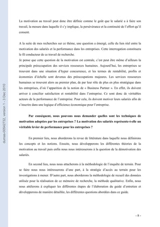 La motivation au travail peut donc être définie comme le goût que le salarié a à faire son
                                         travail, la mesure dans laquelle il s’y implique, la persévérance et la continuité de l’effort qu’il
                                         consent.
                                         La motivation
                                         A la suite de mes recherches sur ce thème, une question a émergé, celle du lien réel entre la
                                         motivation des salariés et la performance dans les entreprises. Cette interrogation constituera
                                         le fil conducteur de ce travail de recherche.
                                         Je pense que cette question de la motivation est centrale, c’est peut être même d’ailleurs la
                                         principale préoccupation des services ressources humaines. Aujourd’hui, les entreprises se
                                         trouvent dans une situation d’hyper concurrence, et les termes de rentabilité, profits et
                                         économies d’échelle sont devenus des préoccupations majeures. Les services ressources
                                         humaines se trouvent alors au premier plan, de par leur rôle de plus en plus stratégique dans
dumas-00542732, version 1 - 3 Dec 2010




                                         les entreprises, d’où l’apparition de la notion de « Business Partner ». En effet, ils doivent
                                         arriver à concilier satisfaction et rentabilité dans l’entreprise. Ce sont donc de véritables
                                         acteurs de la performance de l’entreprise. Pour cela, ils doivent motiver leurs salariés afin de
                                         s’inscrire dans une logique d’efficience économique pour l’entreprise.


                                                 Par conséquent, nous pouvons nous demander quelles sont les techniques de
                                         motivation adoptées par les entreprises ? La motivation des salariés représente-t-elle un
                                         véritable levier de performance pour les entreprises ?


                                                 En premier lieu, nous aborderons la revue de littérature dans laquelle nous définirons
                                         les concepts et les notions. Ensuite, nous développerons les différentes théories de la
                                         motivation au travail puis enfin nous nous intéresserons à la question de la démotivation des
                                         salariés.

                                                 En second lieu, nous nous attacherons à la méthodologie de l’enquête de terrain. Pour
                                         se faire nous nous intéresserons d’une part, à la stratégie d’accès au terrain pour les
                                         investigations à mener. D’autre part, nous aborderons la méthodologie de recueil des données
                                         utilisée pour la réalisation de ce mémoire de recherche, la méthode qualitative. Enfin, nous
                                         nous attèlerons à expliquer les différentes étapes de l’élaboration du guide d’entretien et
                                         développerons de manière détaillée, les différentes questions abordées dans ce guide.




                                                                                                                                        -8-
 