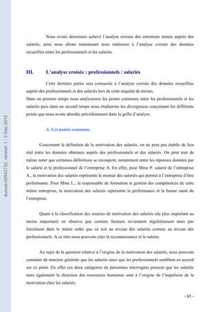 Nous avons désormais achevé l’analyse croisée des entretiens menés auprès des
                                         salariés, ainsi nous allons maintenant nous intéresser à l’analyse croisée des données
                                         recueillies entre les professionnels et les salariés.



                                         III.        L’analyse croisée : professionnels / salariés

                                                     Cette dernière partie sera consacrée à l’analyse croisée des données recueillies
                                         auprès des professionnels et des salariés lors de cette enquête de terrain.
                                         Dans un premier temps nous analyserons les points communs entre les professionnels et les
                                         salariés puis dans un second temps nous étudierons les divergences concernant les différents
                                         points que nous avons abordés précédemment dans la grille d’analyse.
dumas-00542732, version 1 - 3 Dec 2010




                                                     A. Les points communs


                                                 Concernant la définition de la motivation des salariés, on ne peut pas établir de lien
                                         réel entre les données obtenues auprès des professionnels et des salariés. On peut tout de
                                         même noter que certaines définitions se recoupent, notamment entre les réponses données par
                                         le salarié et le professionnel de l’entreprise A. En effet, pour Mme P. salarié de l’entreprise
                                         A., la motivation des salariés représente le moteur des salariés qui permet à l’entreprise d’être
                                         performante. Pour Mme L., la responsable de formation et gestion des compétences de cette
                                         même entreprise, la motivation des salariés représente la performance et la bonne santé de
                                         l’entreprise.


                                                 Quant à la classification des sources de motivation des salariés (du plus important au
                                         moins important) on observe que certains facteurs reviennent régulièrement mais pas
                                         forcément dans le même ordre que ce soit au niveau des salariés comme au niveau des
                                         professionnels. A ce titre nous pouvons citer la reconnaissance et le salaire.


                                                 Au sujet de la question relative à l’origine de la motivation des salariés, nous pouvons
                                         constater de manière générale que les salariés ainsi que les professionnels semblent en accord
                                         sur ce point. En effet ces deux catégories de personnes interrogées pensent que les salariés
                                         mais également la direction des ressources humaines sont à l’origine de l’impulsion de la
                                         motivation chez les salariés.


                                                                                                                                    - 85 -
 