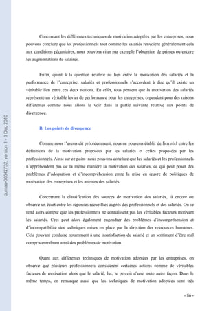 Concernant les différentes techniques de motivation adoptées par les entreprises, nous
                                         pouvons conclure que les professionnels tout comme les salariés renvoient généralement cela
                                         aux conditions pécuniaires, nous pouvons citer par exemple l’obtention de primes ou encore
                                         les augmentations de salaires.


                                                Enfin, quant à la question relative au lien entre la motivation des salariés et la
                                         performance de l’entreprise, salariés et professionnels s’accordent à dire qu’il existe un
                                         véritable lien entre ces deux notions. En effet, tous pensent que la motivation des salariés
                                         représente un véritable levier de performance pour les entreprises, cependant pour des raisons
                                         différentes comme nous allons le voir dans la partie suivante relative aux points de
                                         divergence.
dumas-00542732, version 1 - 3 Dec 2010




                                                B. Les points de divergence


                                                Comme nous l’avons dit précédemment, nous ne pouvons établir de lien réel entre les
                                         définitions de la motivation proposées par les salariés et celles proposées par les
                                         professionnels. Ainsi sur ce point nous pouvons conclure que les salariés et les professionnels
                                         n’appréhendent pas de la même manière la motivation des salariés, ce qui peut poser des
                                         problèmes d’adéquation et d’incompréhension entre la mise en œuvre de politiques de
                                         motivation des entreprises et les attentes des salariés.


                                                Concernant la classification des sources de motivation des salariés, là encore on
                                         observe un écart entre les réponses recueillies auprès des professionnels et des salariés. On se
                                         rend alors compte que les professionnels ne connaissent pas les véritables facteurs motivant
                                         les salariés. Ceci peut alors également engendrer des problèmes d’incompréhension et
                                         d’incompatibilité des techniques mises en place par la direction des ressources humaines.
                                         Cela pouvant conduire notamment à une insatisfaction du salarié et un sentiment d’être mal
                                         compris entraînant ainsi des problèmes de motivation.


                                                Quant aux différentes techniques de motivation adoptées par les entreprises, on
                                         observe que plusieurs professionnels considèrent certaines actions comme de véritables
                                         facteurs de motivation alors que le salarié, lui, le perçoit d’une toute autre façon. Dans le
                                         même temps, on remarque aussi que les techniques de motivation adoptées sont très


                                                                                                                                   - 86 -
 