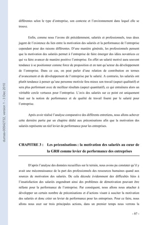 différentes selon le type d’entreprise, son contexte et l’environnement dans lequel elle se
                                         trouve.


                                                   Enfin, comme nous l’avons dit précédemment, salariés et professionnels, tous deux
                                         jugent de l’existence du lien entre la motivation des salariés et la performance de l’entreprise
                                         cependant pour des raisons différentes. D’une manière générale, les professionnels pensent
                                         que la motivation des salariés permet à l’entreprise de faire émerger des idées novatrices ce
                                         qui va faire avancer de manière positive l’entreprise. En effet un salarié motivé aura souvent
                                         tendance à se positionner comme force de proposition et en tant qu’acteur du développement
                                         de l’entreprise. Dans ce cas, on peut parler d’une relation de contribution en termes
                                         d’avancement et de développement de l’entreprise par le salarié. A contrario, les salariés ont
                                         plutôt tendance à penser qu’une personne motivée fera mieux son travail (aspect qualitatif) et
dumas-00542732, version 1 - 3 Dec 2010




                                         sera plus performant avec de meilleur résultats (aspect quantitatif), ce qui entraînera alors un
                                         véritable cercle vertueux pour l’entreprise. L’avis des salariés sur ce point est uniquement
                                         basé sur la notion de performance et de qualité de travail fourni par le salarié pour
                                         l’entreprise.


                                                   Après avoir réalisé l’analyse comparative des différents entretiens, nous allons achever
                                         cette dernière partie par un chapitre dédié aux préconisations afin que la motivation des
                                         salariés représente un réel levier de performance pour les entreprises.




                                         CHAPITRE 3 : Les préconisations : la motivation des salariés au cœur de
                                                                  la GRH comme levier de performance des entreprises


                                                   D’après l’analyse des données recueillies sur le terrain, nous avons pu constater qu’il y
                                         avait une méconnaissance de la part des professionnels des ressources humaines quand aux
                                         sources de motivation des salariés. De cela découle évidemment des difficultés liées à
                                         l’insatisfaction des salariés engendrant ainsi des problèmes de démotivation pouvant être
                                         néfaste pour la performance de l’entreprise. Par conséquent, nous allons nous attacher à
                                         développer un certain nombre de préconisations et d’actions visant à susciter la motivation
                                         des salariés et donc créer un levier de performance pour les entreprises. Pour ce faire, nous
                                         allons nous axer sur trois principales actions, dans un premier temps nous verrons la


                                                                                                                                      - 87 -
 