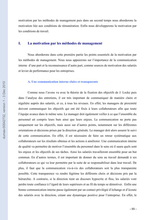 motivation par les méthodes de management puis dans un second temps nous aborderons la
                                         motivation liée aux conditions de rémunération. Enfin nous développerons la motivation par
                                         les conditions de travail.


                                         I.     La motivation par les méthodes de management


                                                Nous aborderons dans cette première partie les points essentiels de la motivation par
                                         les méthodes de management. Nous nous appuierons sur l’importance de la communication
                                         interne d’une part et la reconnaissance d’autre part, comme sources de motivation des salariés
                                         et levier de performance pour les entreprises.


                                                A. Une communication interne claire et transparente
dumas-00542732, version 1 - 3 Dec 2010




                                                Comme nous l’avons vu avec la théorie de la fixation des objectifs de J. Locke puis
                                         dans l’analyse des entretiens, il est très important de communiquer de manière claire et
                                         régulière auprès des salariés, et ce, à tous les niveaux. En effet, les managers de proximité
                                         doivent communiquer les objectifs qui ont été fixés à leurs collaborateurs afin que toute
                                         l’équipe avance dans le même sens. Le manager doit également veiller à ce que l’ensemble du
                                         personnel ait compris leurs buts ainsi que leurs enjeux. La communication ne porte pas
                                         uniquement sur les objectifs, mais aussi sur d’autres points, notamment sur les différentes
                                         orientations et décisions prises par la direction générale. Le manager doit alors assurer le suivi
                                         de cette communication. En effet, il est nécessaire de faire un retour systématique aux
                                         collaborateurs sur les résultats obtenus et les actions à améliorer. Une communication interne
                                         de qualité va permettre de motiver l’ensemble du personnel dans le sens où il saura quels sont
                                         les enjeux et les objectifs de ses tâches. Ainsi les salariés travailleront ensemble pour un but
                                         commun. En d’autres termes, il est important de donner du sens au travail demandé à ses
                                         collaborateurs ce qui va leur permettre par la suite de se responsabiliser dans leur travail. De
                                         plus, il faut que la communication vis-à-vis des collaborateurs soit la plus transparente
                                         possible. Cette transparence va rendre légitime les différents choix et décisions pris par la
                                         hiérarchie. A contrario, si la direction tient un discours hypocrite et flou, les salariés vont
                                         perdre toute confiance à l’égard de leurs supérieurs et au fil du temps se démotiver. Enfin une
                                         bonne communication interne passe également par un contact privilégié d’échange et d’écoute
                                         des salariés avec la direction, créant une dynamique positive pour l’entreprise. En effet, le



                                                                                                                                     - 88 -
 