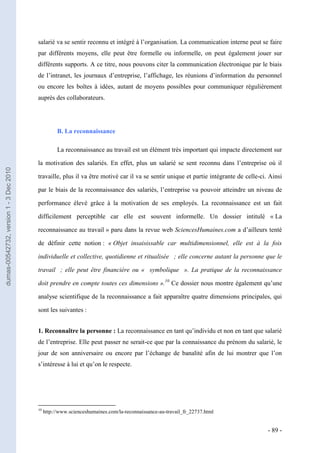 salarié va se sentir reconnu et intégré à l’organisation. La communication interne peut se faire
                                         par différents moyens, elle peut être formelle ou informelle, on peut également jouer sur
                                         différents supports. A ce titre, nous pouvons citer la communication électronique par le biais
                                         de l’intranet, les journaux d’entreprise, l’affichage, les réunions d’information du personnel
                                         ou encore les boîtes à idées, autant de moyens possibles pour communiquer régulièrement
                                         auprès des collaborateurs.




                                                    B. La reconnaissance

                                                    La reconnaissance au travail est un élément très important qui impacte directement sur

                                         la motivation des salariés. En effet, plus un salarié se sent reconnu dans l’entreprise où il
dumas-00542732, version 1 - 3 Dec 2010




                                         travaille, plus il va être motivé car il va se sentir unique et partie intégrante de celle-ci. Ainsi

                                         par le biais de la reconnaissance des salariés, l’entreprise va pouvoir atteindre un niveau de

                                         performance élevé grâce à la motivation de ses employés. La reconnaissance est un fait

                                         difficilement perceptible car elle est souvent informelle. Un dossier intitulé « La

                                         reconnaissance au travail » paru dans la revue web SciencesHumaines.com a d’ailleurs tenté

                                         de définir cette notion : « Objet insaisissable car multidimensionnel, elle est à la fois

                                         individuelle et collective, quotidienne et ritualisée  ; elle concerne autant la personne que le

                                         travail  ; elle peut être financière ou «  symbolique  ». La pratique de la reconnaissance

                                         doit prendre en compte toutes ces dimensions ».10 Ce dossier nous montre également qu’une

                                         analyse scientifique de la reconnaissance a fait apparaître quatre dimensions principales, qui

                                         sont les suivantes :


                                         1. Reconnaître la personne : La reconnaissance en tant qu’individu et non en tant que salarié
                                         de l’entreprise. Elle peut passer ne serait-ce que par la connaissance du prénom du salarié, le
                                         jour de son anniversaire ou encore par l’échange de banalité afin de lui montrer que l’on
                                         s’intéresse à lui et qu’on le respecte.




                                         10
                                              http://www.scienceshumaines.com/la-reconnaissance-au-travail_fr_22737.html


                                                                                                                                       - 89 -
 