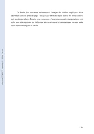 En dernier lieu, nous nous intéresserons à l’analyse des résultats empiriques. Nous
                                         aborderons dans un premier temps l’analyse des entretiens menés auprès des professionnels
                                         puis auprès des salariés. Ensuite, nous recourrons à l’analyse comparative des entretiens, puis
                                         enfin nous développerons les différentes préconisations et recommandations retenues après
                                         avoir mené cette enquête de terrain.
dumas-00542732, version 1 - 3 Dec 2010




                                                                                                                                   -9-
 