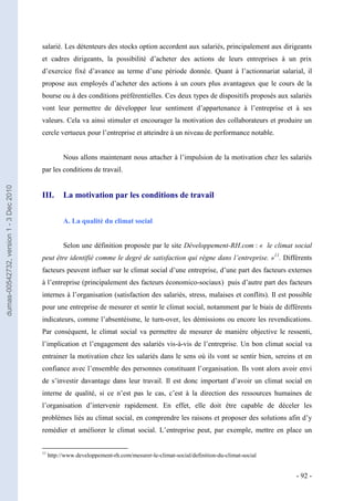 salarié. Les détenteurs des stocks option accordent aux salariés, principalement aux dirigeants
                                         et cadres dirigeants, la possibilité d’acheter des actions de leurs entreprises à un prix
                                         d’exercice fixé d’avance au terme d’une période donnée. Quant à l’actionnariat salarial, il
                                         propose aux employés d’acheter des actions à un cours plus avantageux que le cours de la
                                         bourse ou à des conditions préférentielles. Ces deux types de dispositifs proposés aux salariés
                                         vont leur permettre de développer leur sentiment d’appartenance à l’entreprise et à ses
                                         valeurs. Cela va ainsi stimuler et encourager la motivation des collaborateurs et produire un
                                         cercle vertueux pour l’entreprise et atteindre à un niveau de performance notable.


                                                    Nous allons maintenant nous attacher à l’impulsion de la motivation chez les salariés
                                         par les conditions de travail.
dumas-00542732, version 1 - 3 Dec 2010




                                         III.       La motivation par les conditions de travail


                                                    A. La qualité du climat social


                                                    Selon une définition proposée par le site Développement-RH.com : « le climat social
                                         peut être identifié comme le degré de satisfaction qui règne dans l’entreprise. »11. Différents
                                         facteurs peuvent influer sur le climat social d’une entreprise, d’une part des facteurs externes
                                         à l’entreprise (principalement des facteurs économico-sociaux) puis d’autre part des facteurs
                                         internes à l’organisation (satisfaction des salariés, stress, malaises et conflits). Il est possible
                                         pour une entreprise de mesurer et sentir le climat social, notamment par le biais de différents
                                         indicateurs, comme l’absentéisme, le turn-over, les démissions ou encore les revendications.
                                         Par conséquent, le climat social va permettre de mesurer de manière objective le ressenti,
                                         l’implication et l’engagement des salariés vis-à-vis de l’entreprise. Un bon climat social va
                                         entrainer la motivation chez les salariés dans le sens où ils vont se sentir bien, sereins et en
                                         confiance avec l’ensemble des personnes constituant l’organisation. Ils vont alors avoir envi
                                         de s’investir davantage dans leur travail. Il est donc important d’avoir un climat social en
                                         interne de qualité, si ce n’est pas le cas, c’est à la direction des ressources humaines de
                                         l’organisation d’intervenir rapidement. En effet, elle doit être capable de déceler les
                                         problèmes liés au climat social, en comprendre les raisons et proposer des solutions afin d’y
                                         remédier et améliorer le climat social. L’entreprise peut, par exemple, mettre en place un


                                         11
                                              http://www.developpement-rh.com/mesurer-le-climat-social/definition-du-climat-social


                                                                                                                                       - 92 -
 