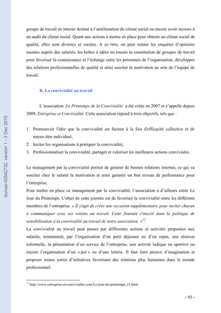 groupe de travail en interne destiné à l’amélioration du climat social ou encore avoir recours à
                                         un audit du climat social. Quant aux actions à mettre en place pour obtenir un climat social de
                                         qualité, elles sont diverses et variées. A ce titre, on peut retenir les enquêtes d’opinions
                                         menées auprès des salariés, les boîtes à idées ou encore la constitution de groupes de travail
                                         pour favoriser la connaissance et l’échange entre les personnes de l’organisation, développer
                                         des relations professionnelles de qualité et ainsi susciter la motivation au sein de l’équipe de
                                         travail.


                                                    B. La convivialité au travail


                                                    L’association Le Printemps de la Convivialité a été créée en 2007 et s’appelle depuis
                                         2009, Entreprise et Convivialité. Cette association répond à trois objectifs, tels que :
dumas-00542732, version 1 - 3 Dec 2010




                                         1. Promouvoir l'idée que la convivialité est facteur à la fois d'efficacité collective et de
                                                mieux-être individuel,
                                         2. Inciter les organisations à pratiquer la convivialité,
                                         3. Professionnaliser la convivialité, partager et valoriser les meilleures actions conviviales.


                                         Le management par la convivialité permet de générer de bonnes relations internes, ce qui va
                                         susciter chez le salarié la motivation et ainsi garantir un bon niveau de performance pour
                                         l’entreprise.
                                         Pour mettre en place ce management par la convivialité, l’association a d’ailleurs créée Le
                                         Jour du Printemps. L'objet de cette journée est de favoriser la convivialité entre les différents
                                         membres de l’entreprise. « Il s'agit de créer une occasion supplémentaire pour inciter chacun
                                         à communiquer avec ses voisins au travail. Cette Journée s'inscrit dans la politique de
                                         sensibilisation à la convivialité au travail de notre association. »12.
                                         La convivialité au travail peut passer par différentes actions et activités proposées aux
                                         salariés, notamment, par l’organisation d’un petit déjeuner ou d’un repas, une réunion
                                         informelle, la présentation d’un service de l’entreprise, une activité ludique ou sportive ou
                                         encore l’organisation d’un « pot » ou d’une loterie. Il faut faire preuve d’imagination et
                                         proposer toutes sortes d’initiatives favorisant des relations plus humaines dans le monde
                                         professionnel.


                                         12
                                              http://www.entreprise-et-convivialite.com/Le-jour-du-printemps_r3.html


                                                                                                                                     - 93 -
 