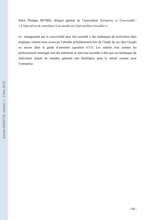 Selon Philippe DETRIE, délégué général de l’association Entreprise et Convivialité :
                                         « L'objectif est de contribuer à un monde où il fait meilleur travailler ».


                                         Le management par la convivialité peut être assimilé à des techniques de motivation dites
                                         atypiques comme nous avons pu l’aborder précédemment lors de l’étude de cas chez Google
                                         ou encore dans le guide d’entretien (question n°11). Les salariés tout comme les
                                         professionnels interrogés lors des entretiens se sont tous accordés à dire que ces techniques de
                                         motivation étaient de manière générale très bénéfiques pour le salarié comme pour
                                         l’entreprise.
dumas-00542732, version 1 - 3 Dec 2010




                                                                                                                                   - 94 -
 