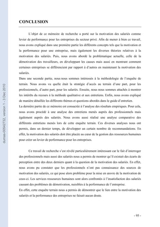 CONCLUSION

                                                 L’objet de ce mémoire de recherche a porté sur la motivation des salariés comme
                                         levier de performance pour les entreprises du secteur privé. Afin de mener à bien ce travail,
                                         nous avons expliqué dans une première partie les différents concepts tels que la motivation et
                                         la performance pour une entreprise, mais également les diverses théories relatives à la
                                         motivation des salariés. Puis, nous avons abordé la problématique actuelle, celle de la
                                         démotivation des travailleurs, en développant les causes mais aussi en montrant comment
                                         certaines entreprises se différencient par rapport à d’autres en maintenant la motivation des
                                         salariés.
                                         Dans une seconde partie, nous nous sommes intéressés à la méthodologie de l’enquête de
                                         terrain. Nous avons vu quelle était la stratégie d’accès au terrain d’une part, pour les
dumas-00542732, version 1 - 3 Dec 2010




                                         professionnels, d’autre part, pour les salariés. Ensuite, nous nous sommes attachés à montrer
                                         les intérêts du recours à la méthode qualitative et aux entretiens. Enfin, nous avons expliqué
                                         de manière détaillée les différents thèmes et questions abordés dans le guide d’entretien.
                                         La dernière partie de ce mémoire est consacrée à l’analyse des résultats empiriques. Pour cela,
                                         nous avons procédé à une analyse des entretiens menés auprès des professionnels mais
                                         également auprès des salariés. Nous avons aussi réalisé une analyse comparative des
                                         différents entretiens menés lors de cette enquête terrain. Ces diverses analyses nous ont
                                         permis, dans un dernier temps, de développer un certain nombre de recommandations. En
                                         effet, la motivation des salariés doit être placée au cœur de la gestion des ressources humaines
                                         pour créer un levier de performance pour les entreprises.


                                                 Ce travail de recherche s’est révélé particulièrement intéressant car le fait d’interroger
                                         des professionnels mais aussi des salariés nous a permis de montrer qu’il existait des écarts de
                                         perception entre des deux derniers quant à la question de la motivation des salariés. En effet,
                                         nous avons pu constater que les professionnels n’ont pas connaissance des sources de
                                         motivation des salariés, ce qui pose alors problème pour la mise en œuvre de la motivation de
                                         ceux-ci. Les services ressources humaines sont alors confrontés à l’insatisfaction des salariés
                                         causant des problèmes de démotivation, nuisibles à la performance de l’entreprise.
                                         En effet, cette enquête terrain nous a permis de démontrer que le lien entre la motivation des
                                         salariés et la performance des entreprises ne faisait aucun doute.




                                                                                                                                      - 95 -
 
