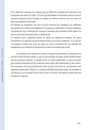 Il est également important de souligner que les différentes techniques de motivation sont
                                         contingentes par nature. En effet, il n’existe pas de techniques universelles, ainsi les services
                                         ressources humaines doivent prendre en compte de nombreux facteurs avant de mettre en
                                         place une politique de motivation.
                                         Ces facteurs de contingence sont liés au secteur d’activité de l’entreprise, aux différentes
                                         personnalités des salariés mais également à la conjoncture économique. En effet, notamment
                                         en période de crise, la direction des ressources humaines doit redoubler d’effort quant à la
                                         mise en œuvre de la motivation de ses collaborateurs.
                                         Ce mémoire nous a également permis de mener une réflexion et proposer des pistes
                                         d’amélioration en apportant des préconisations basées sur trois axes importants. A la suite des
                                         investigations menées, nous avons pu mettre en avant la motivation liée aux méthodes de
                                         management, aux conditions de rémunération et enfin aux conditions de travail.
dumas-00542732, version 1 - 3 Dec 2010




                                                La réalisation de ce mémoire m’a permis d’acquérir de nombreuses connaissances au
                                         sujet de la motivation des salariés, ce qui me sera utile pour ma future carrière professionnelle
                                         dans les ressources humaines. L’enquête terrain m’a aidé à appréhender ce sujet de manière
                                         plus concrète notamment lors des entretiens menés auprès des professionnels et des salariés.
                                         Ces rencontres ont été très enrichissantes pour ma part, d’un point de vue personnel mais
                                         également professionnel. Même si le mémoire demande beaucoup de temps, de recherche et
                                         de réflexion, je suis satisfaite d’avoir mené à terme ce travail et des apports enrichissants que
                                         ce dernier m’a apporté.




                                                                                                                                    - 96 -
 