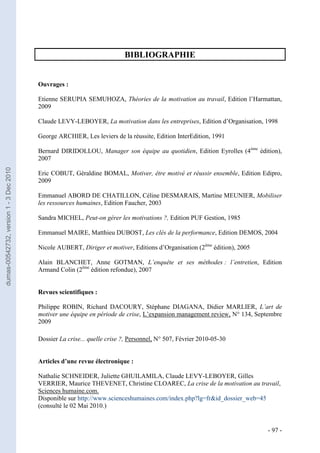 BIBLIOGRAPHIE


                                         Ouvrages :

                                         Etienne SERUPIA SEMUHOZA, Théories de la motivation au travail, Edition l’Harmattan,
                                         2009

                                         Claude LEVY-LEBOYER, La motivation dans les entreprises, Edition d’Organisation, 1998

                                         George ARCHIER, Les leviers de la réussite, Edition InterEdition, 1991

                                         Bernard DIRIDOLLOU, Manager son équipe au quotidien, Edition Eyrolles (4ème édition),
                                         2007
dumas-00542732, version 1 - 3 Dec 2010




                                         Eric COBUT, Géraldine BOMAL, Motiver, être motivé et réussir ensemble, Edition Edipro,
                                         2009

                                         Emmanuel ABORD DE CHATILLON, Céline DESMARAIS, Martine MEUNIER, Mobiliser
                                         les ressources humaines, Edition Faucher, 2003

                                         Sandra MICHEL, Peut-on gérer les motivations ?, Edition PUF Gestion, 1985

                                         Emmanuel MAIRE, Matthieu DUBOST, Les clés de la performance, Edition DEMOS, 2004

                                         Nicole AUBERT, Diriger et motiver, Editions d’Organisation (2ème édition), 2005

                                         Alain BLANCHET, Anne GOTMAN, L’enquête et ses méthodes : l’entretien, Edition
                                         Armand Colin (2ème édition refondue), 2007


                                         Revues scientifiques :

                                         Philippe ROBIN, Richard DACOURY, Stéphane DIAGANA, Didier MARLIER, L’art de
                                         motiver une équipe en période de crise, L’expansion management review, N° 134, Septembre
                                         2009

                                         Dossier La crise... quelle crise ?, Personnel, N° 507, Février 2010-05-30


                                         Articles d’une revue électronique :

                                         Nathalie SCHNEIDER, Juliette GHUILAMILA, Claude LEVY-LEBOYER, Gilles
                                         VERRIER, Maurice THEVENET, Christine CLOAREC, La crise de la motivation au travail,
                                         Sciences humaine.com.
                                         Disponible sur http://www.scienceshumaines.com/index.php?lg=fr&id_dossier_web=45
                                         (consulté le 02 Mai 2010.)


                                                                                                                           - 97 -
 
