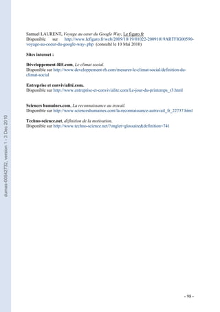 Samuel LAURENT, Voyage au cœur du Google Way, Le figaro.fr
                                         Disponible   sur    http://www.lefigaro.fr/web/2009/10/19/01022-20091019ARTFIG00590-
                                         voyage-au-coeur-du-google-way-.php (consulté le 10 Mai 2010)

                                         Sites internet :

                                         Développement-RH.com, Le climat social.
                                         Disponible sur http://www.developpement-rh.com/mesurer-le-climat-social/definition-du-
                                         climat-social

                                         Entreprise et convivialité.com.
                                         Disponible sur http://www.entreprise-et-convivialite.com/Le-jour-du-printemps_r3.html


                                         Sciences humaines.com, La reconnaissance au travail.
                                         Disponible sur http://www.scienceshumaines.com/la-reconnaissance-autravail_fr_22737.html
dumas-00542732, version 1 - 3 Dec 2010




                                         Techno-science.net, définition de la motivation.
                                         Disponible sur http://www.techno-science.net/?onglet=glossaire&definition=741




                                                                                                                                 - 98 -
 