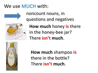 We use MUCH with:noncountnouns, in questionsandnegativesHowmuchhoneyisthere in thehoney-beejar?Thereisn’tmuch.Howmuchshampooisthere in thebottle?Thereisn’tmuch.