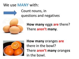 We use MANYwith: Countnouns, in questionsandnegatives Howmanyeggsarethere? Therearen’tmany. How many oranges arethere in the bowl? There aren’tmany oranges in the bowl. 