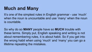 Much and Many
It’s one of the simplest rules in English grammar - use ‘much’
when the noun is uncountable and use ‘many’ when the noun
is countable.
So why do so MANY people have so MUCH trouble with
these terms. Simply put, English speaking and writing is not
about remembering rules, it is about habit. So if you get into
the wrong habit when using ‘much’ and ‘many’ you can go a
lifetime repeating the mistakes.