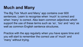 Much and Many
The Big Tick ‘Much and Many’ app contains over 600
sentences. Learn to recognise when ‘much’ is correct and
when ‘many’ is correct. Also learn common adjectives which
support the use of these terms such as ‘so’, ‘too’ and ‘very’ as
well as common English sentence structures.
Practice with the app regularly when you have spare time and
you will start to remember the correct use of ‘much’ and
‘many’ without trying.