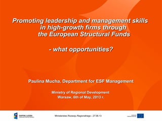 27.06.13Ministerstwo Rozwoju Regionalnego -
Promoting leadership and management skillsPromoting leadership and management skills
in high-growth firms throughin high-growth firms through
the European Structural Fundsthe European Structural Funds
- what opportunities?- what opportunities?
Paulina Mucha, Department for ESF ManagementPaulina Mucha, Department for ESF Management
Ministry of Regional DevelopmentMinistry of Regional Development
Warsaw, 6th of May, 2013 r.Warsaw, 6th of May, 2013 r.
 