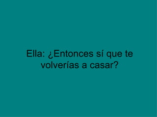 Ella: ¿Entonces sí que te volverías a casar? 