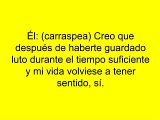 Él: (carraspea) Creo que después de haberte guardado luto durante el tiempo suficiente y mi vida volviese a tener sentido, sí. 