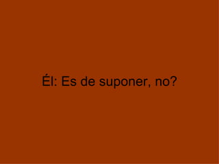 Él: Es de suponer, no? 