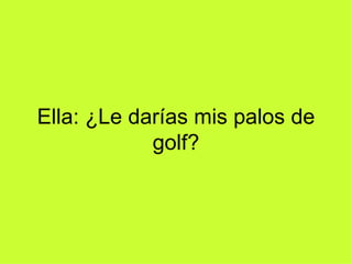 Ella: ¿Le darías mis palos de golf? 