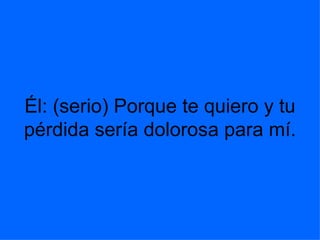 Él: (serio) Porque te quiero y tu pérdida sería dolorosa para mí. 