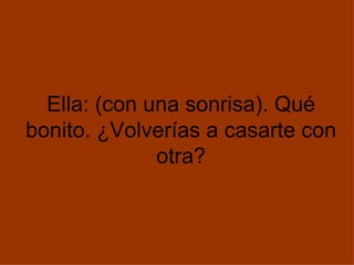 Ella: (con una sonrisa). Qué bonito. ¿Volverías a casarte con otra? 