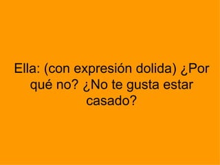 Ella: (con expresión dolida) ¿Por qué no? ¿No te gusta estar casado? 