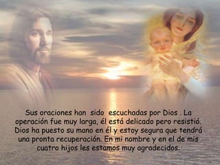Sus oraciones han  sido  escuchadas por Dios . La operación fue muy larga, él está delicado pero resistió. Dios ha puesto su mano en él y estoy segura que tendrá una pronta recuperación. En mi nombre y en el de mis cuatro hijos les estamos muy agradecidos. 
