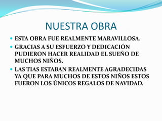 NUESTRA OBRA
 ESTA OBRA FUE REALMENTE MARAVILLOSA.
 GRACIAS A SU ESFUERZO Y DEDICACIÓN
  PUDIERON HACER REALIDAD EL SUEÑO DE
  MUCHOS NIÑOS.
 LAS TIAS ESTABAN REALMENTE AGRADECIDAS
  YA QUE PARA MUCHOS DE ESTOS NIÑOS ESTOS
  FUERON LOS ÚNICOS REGALOS DE NAVIDAD.
 