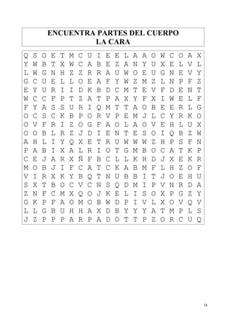 ENCUENTRA PARTES DEL CUERPO
                     LA CARA
Q   S   O   E   T   M   C   U   I   E   E   L   A   A   O   W   C   O   A   X
Y   W   B   T   X   W   C   A   B   E   Z   A   N   Y   U   X   E   L   V   L
L   W   G   N   H   Z   Z   R   R   A   U   W   O   E   U   G   N   E   V   Y
G   C   U   E   L   L   O   E   A   F   Y   W   Z   M   Z   L   N   P   F   Z
E   Y   U   R   I   I   D   K   B   D   C   M   T   E   V   F   D   E   N   T
W   C   C   F   P   T   Z   A   T   P   A   X   Y   F   X   I   W   E   L   F
F   Y   A   S   S   U   R   I   Q   M   T   T   A   O   B   E   E   R   L   G
O   C   S   C   K   B   P   O   R   V   P   E   M   J   L   C   Y   R   K   O
O   V   F   R   I   Z   O   G   F   A   O   L   A   O   V   E   H   L   U   X
O   O   B   L   R   Z   J   D   I   E   N   T   E   S   O   I   Q   B   Z   W
A   H   L   I   Y   Q   X   E   T   R   U   W   W   W   Z   H   P   S   F   N
P   A   B   I   X   A   L   R   I   O   T   G   M   B   O   C   A   T   K   P
C   E   J   A   R   X   Ñ   F   B   C   L   L   K   H   D   J   X   E   K   R
M   O   B   J   I   F   C   A   T   C   K   A   B   M   F   L   H   Z   O   F
V   I   R   X   K   Y   B   Q   T   N   U   B   B   I   T   J   O   E   H   U
S   X   T   B   O   C   V   C   N   S   Q   D   M   I   P   V   N   R   D   A
Z   N   F   C   M   X   Q   O   J   K   E   L   I   S   O   X   P   G   Z   Y
G   K   P   F   A   O   M   O   B   W   D   P   I   V   L   X   O   V   Q   V
L   L   G   B   U   H   H   A   X   D   B   Y   Y   Y   A   T   M   P   L   S
J   Z   P   P   P   A   R   P   A   D   O   T   T   P   Z   O   R   C   U   Q




                                                                                18
 