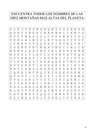 ENCUENTRA TODOS LOS NOMBRES DE LAS
DIEZ MONTAÑAS MAS ALTAS DEL PLANETA


S   L   F   J   V   H   F   N   Z   K   Q   M   S   U   O   D   H   R   U   N
A   G   N   U   J   N   E   H   C   N   A   K   W   H   L   I   N   M   Y   D
X   F   F   T   W   A   E   Z   D   L   C   P   F   S   W   H   Y   V   O   L
P   K   M   G   W   L   W   Y   S   L   N   F   G   A   D   C   Y   F   O   F
I   F   N   A   V   Z   T   X   Q   P   E   F   I   N   V   K   S   C   H   I
T   S   E   R   E   V   E   C   N   H   H   V   M   A   C   2   B   I   C   E
W   K   M   A   L   Q   H   P   B   U   Y   K   L   M   P   X   P   A   M   N
H   S   S   D   L   T   L   A   C   I   O   K   D   B   Y   X   T   X   Q   G
O   F   T   H   M   B   F   I   J   R   D   K   B   I   J   O   I   F   T   L
O   C   P   A   A   Q   Z   C   E   R   B   Q   Q   E   Z   T   M   E   S   R
S   V   V   U   K   K   T   I   X   X   G   X   E   J   K   J   I   N   I   R
N   R   T   L   A   W   U   O   N   A   N   G   A   P   A   R   B   A   T   B
C   Q   R   A   L   M   F   R   Q   J   E   Z   G   E   E   G   G   E   M   J
Q   V   G   G   U   J   I   C   R   I   S   I   I   X   U   Y   Z   R   M   X
D   F   A   I   A   R   Z   V   T   S   T   J   Z   R   C   Q   K   W   I   O
X   Y   P   R   R   G   W   Z   I   D   B   J   U   F   S   B   W   R   O   A
P   X   S   L   B   H   O   S   M   W   N   C   Y   F   O   U   K   D   A   I
R   L   H   O   T   S   E   E   P   Q   T   B   U   S   V   D   D   E   F   C
C   A   V   B   W   X   S   V   Q   Q   U   J   B   M   A   P   Y   K   S   K
F   Z   C   W   A   Z   D   X   J   T   S   X   R   I   T   T   T   N   X   C




                                                                                24
 