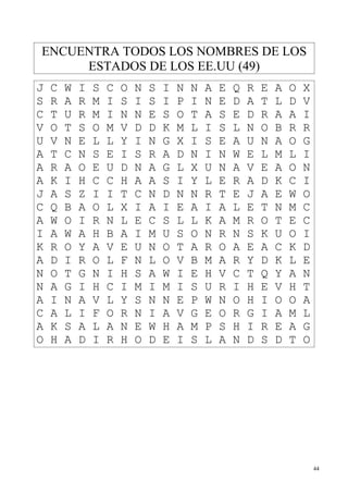 ENCUENTRA TODOS LOS NOMBRES DE LOS
     ESTADOS DE LOS EE.UU (49)
J   C   W   I   S   C   O   N   S   I   N   N   A   E   Q   R   E   A   O   X
S   R   A   R   M   I   S   I   S   I   P   I   N   E   D   A   T   L   D   V
C   T   U   R   M   I   N   N   E   S   O   T   A   S   E   D   R   A   A   I
V   O   T   S   O   M   V   D   D   K   M   L   I   S   L   N   O   B   R   R
U   V   N   E   L   L   Y   I   N   G   X   I   S   E   A   U   N   A   O   G
A   T   C   N   S   E   I   S   R   A   D   N   I   N   W   E   L   M   L   I
A   R   A   O   E   U   D   N   A   G   L   X   U   N   A   V   E   A   O   N
A   K   I   H   C   C   H   A   A   S   I   Y   L   E   R   A   D   K   C   I
J   A   S   Z   I   I   T   C   N   D   N   N   R   T   E   J   A   E   W   O
C   Q   B   A   O   L   X   I   A   I   E   A   I   A   L   E   T   N   M   C
A   W   O   I   R   N   L   E   C   S   L   L   K   A   M   R   O   T   E   C
I   A   W   A   H   B   A   I   M   U   S   O   N   R   N   S   K   U   O   I
K   R   O   Y   A   V   E   U   N   O   T   A   R   O   A   E   A   C   K   D
A   D   I   R   O   L   F   N   L   O   V   B   M   A   R   Y   D   K   L   E
N   O   T   G   N   I   H   S   A   W   I   E   H   V   C   T   Q   Y   A   N
N   A   G   I   H   C   I   M   I   M   I   S   U   R   I   H   E   V   H   T
A   I   N   A   V   L   Y   S   N   N   E   P   W   N   O   H   I   O   O   A
C   A   L   I   F   O   R   N   I   A   V   G   E   O   R   G   I   A   M   L
A   K   S   A   L   A   N   E   W   H   A   M   P   S   H   I   R   E   A   G
O   H   A   D   I   R   H   O   D   E   I   S   L   A   N   D   S   D   T   O




                                                                                44
 