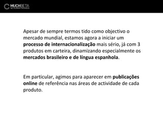 Apesar de sempre termos tido como objectivo o mercado mundial, estamos agora a iniciar um  processo de internacionalização  mais sério, já com 3 produtos em carteira, dinamizando especialmente os  mercados brasileiro e de língua espanhola . Em particular, agimos para aparecer em  publicações online  de referência nas áreas de actividade de cada produto. 
