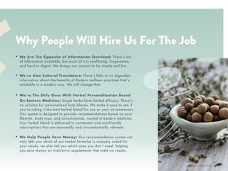 XR
• Your best friend. We talk to you
like we want you to succeed, be
inspired, and be healthy.
• A community player. We build
community by featuring people
with inspiring stories with quotes
and on our blog. We donate a % of
proceeds to nonprofits.
• Culturally connected. Our roots
are in Asian culture and we love to
feature the history, principles, and
stories behind the wellness tips,
foods, and lifestyle.
• Women of color founders. We’re
proud to be connected to a
community of women supporting
women as intersectional feminists.
WE ARE…
RTH
Why People Will Hire Us For The Job
• We Are The Opposite of Information Overload: There’s lots
of information available, but much of it is conflicting, fragmented,
and hard to digest. We design our content to be simple and fun.
• We’re Also Cultural Translators: There’s little to no digestible
information about the benefits of Eastern wellness practices that’s
available in a modern way. We will change that.
• We’re The Only Ones With Herbal Personalization Based
On Eastern Medicine: Single herbs have limited efficacy. There’s
no solution for personalized herb blends. We make it easy to see if
you’re taking is the best herbal blend for you or your circumstances.
Our system is designed to provide recommendations based on your
lifestyle, body type, and circumstances, rooted in Eastern medicine.
Your herbal blend is delivered in convenient and eco-friendly
subscriptions that are seasonally and circumstantially relevant.
• We Help People Save Money: Our recommendation system not
only tells you which of our herbal formulas is uniquely suited for
your needs, we also tell you which ones you don’t need, helping
you save money on trial/error supplements that yield no results.
@victoriahyoung_
 