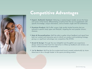XR
• Your best friend. We talk to you
like we want you to succeed, be
inspired, and be healthy.
• A community player. We build
community by featuring people
with inspiring stories with quotes
and on our blog. We donate a % of
proceeds to nonprofits.
• Culturally connected. Our roots
are in Asian culture and we love to
feature the history, principles, and
stories behind the wellness tips,
foods, and lifestyle.
• Women of color founders. We’re
proud to be connected to a
community of women supporting
women as intersectional feminists.
WE ARE…
RTH
Competitive Advantages
• Expert, Authentic Content: Following a creator/expert model, we are the faces
and voices of the brand, differentiating ourselves from the sea of supplements with
specific knowledge, unique information, and an Eastern angle with full authenticity.
• Premium Product: We’ll offer unique, high quality herbal formulas that are
tailored to specific body types and lifestyles, targeting the most popular chronic
diseases.
• Data & Personalization: We'll be able to gather direct feedback and signal from
both our content and interactive quiz to inform our product and marketing strategy,
giving us a significant advantage over competitors like WTHN.
• Brand & Design: Through the most delightful and thoughtful user experience
design we'll ensure that from first interaction to follow-up feedback and reviews, our
brand is differentiated and memorable.
• 1st To Market: We'll be the first modernized brand created authentically by Asian
Americans to be a thought leader in the space providing product.
@victoriahyoung_
 