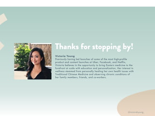 XR
• Your best friend. We talk to you
like we want you to succeed, be
inspired, and be healthy.
• A community player. We build
community by featuring people
with inspiring stories with quotes
and on our blog. We donate a % of
proceeds to nonprofits.
• Culturally connected. Our roots
are in Asian culture and we love to
feature the history, principles, and
stories behind the wellness tips,
foods, and lifestyle.
• Women of color founders. We’re
proud to be connected to a
community of women supporting
women as intersectional feminists.
WE ARE…
RTH
Thanks for stopping by!
Victoria Young
Previously having led launches of some of the most high-profile
product and content launches at Uber, Facebook, and Netflix,
Victoria believes in the opportunity to bring Eastern medicine to the
forefront at scale with education and personalization. Her interest in
wellness stemmed from personally healing her own health issues with
Traditional Chinese Medicine and observing chronic conditions of
her family members, friends, and co-workers.
@victoriahyoung_
 
