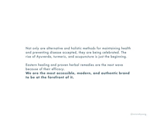 Not only are alternative and holistic methods for maintaining health
and preventing disease accepted, they are being celebrated. The
rise of Ayuverda, turmeric, and acupuncture is just the beginning.
Eastern healing and proven herbal remedies are the next wave
because of their efficacy.
We are the most accessible, modern, and authentic brand
to be at the forefront of it.
@victoriahyoung_
 