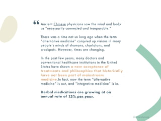 Ancient Chinese physicians saw the mind and body
as “necessarily connected and inseparable.”
There was a time not so long ago when the term
“alternative medicine” conjured up visions in many
people’s minds of shamans, charlatans, and
crackpots. However, times are changing.
In the past few years, many doctors and
conventional healthcare institutions in the United
States have shown a new acceptance of
treatments and philosophies that historically
have not been part of mainstream
medicine.In fact, now the term “alternative
medicine” is out, and “integrative medicine” is in.
Herbal medications are growing at an
annual rate of 15% per year.
“
@victoriahyoung_
 