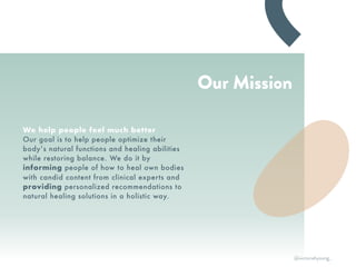 Our Mission
We help people feel much better
Our goal is to help people optimize their
body’s natural functions and healing abilities
while restoring balance. We do it by
informing people of how to heal own bodies
with candid content from clinical experts and
providing personalized recommendations to
natural healing solutions in a holistic way.
@victoriahyoung_
 