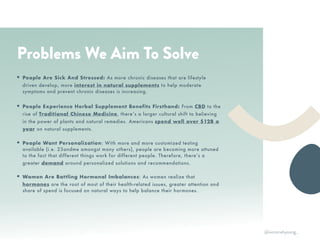 EA
XR
• Your best friend. We talk to you
like we want you to succeed, be
inspired, and be healthy.
• A community player. We build
community by featuring people
with inspiring stories with quotes
and on our blog. We donate a % of
proceeds to nonprofits.
• Culturally connected. Our roots
are in Asian culture and we love to
feature the history, principles, and
stories behind the wellness tips,
foods, and lifestyle.
• Women of color founders. We’re
proud to be connected to a
community of women supporting
women as intersectional feminists.
WE ARE…
RTH
Problems We Aim To Solve
• People Are Sick And Stressed: As more chronic diseases that are lifestyle
driven develop, more interest in natural supplements to help moderate
symptoms and prevent chronic diseases is increasing.
• People Experience Herbal Supplement Benefits Firsthand: From CBD to the
rise of Traditional Chinese Medicine, there’s a larger cultural shift to believing
in the power of plants and natural remedies. Americans spend well over $12B a
year on natural supplements.
• People Want Personalization: With more and more customized testing
available (i.e. 23andme amongst many others), people are becoming more attuned
to the fact that different things work for different people. Therefore, there’s a
greater demand around personalized solutions and recommendations.
• Women Are Battling Hormonal Imbalances: As women realize that
hormones are the root of most of their health-related issues, greater attention and
share of spend is focused on natural ways to help balance their hormones.
@victoriahyoung_
 